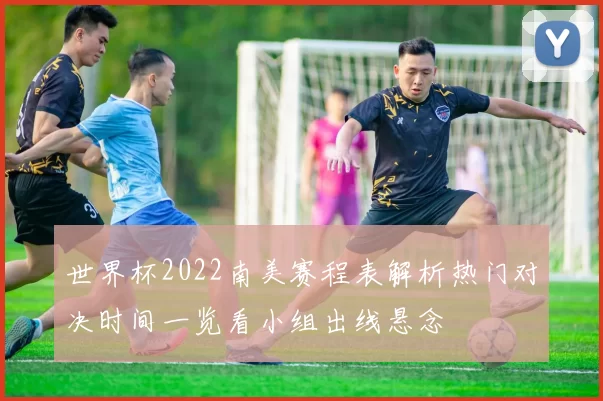 世界杯2022南美赛程表解析热门对决时间一览看小组出线悬念