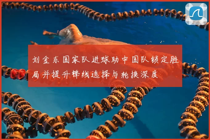 刘金东国家队进球助中国队锁定胜局并提升锋线选择与轮换深度