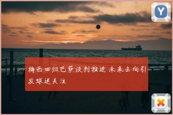 梅西回归巴萨谈判推进 未来去向引发球迷关注