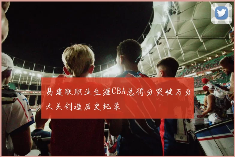 易建联职业生涯CBA总得分突破万分大关创造历史纪录