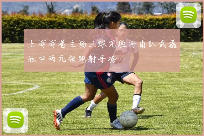 上海海港主场三球完胜河南队武磊独中两元领跑射手榜