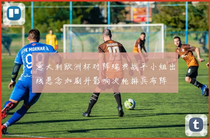 意大利欧洲杯对阵瑞典战平小组出线悬念加剧并影响次轮排兵布阵