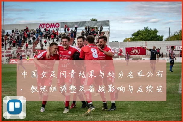 中国女足问责结果与处分名单公布,教练组调整及备战影响与后续安排