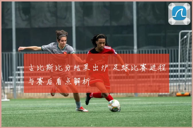 古比斯比分结果出炉 足球比赛进程与赛后看点解析