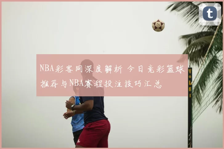 NBA彩客网深度解析 今日竞彩篮球推荐与NBA赛程投注技巧汇总