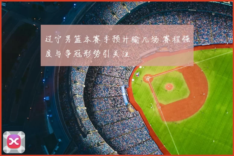 辽宁男篮本赛季预计输几场 赛程强度与争冠形势引关注