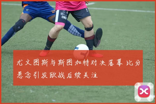 尤文图斯与斯图加特对决落幕 比分悬念引发欧战后续关注