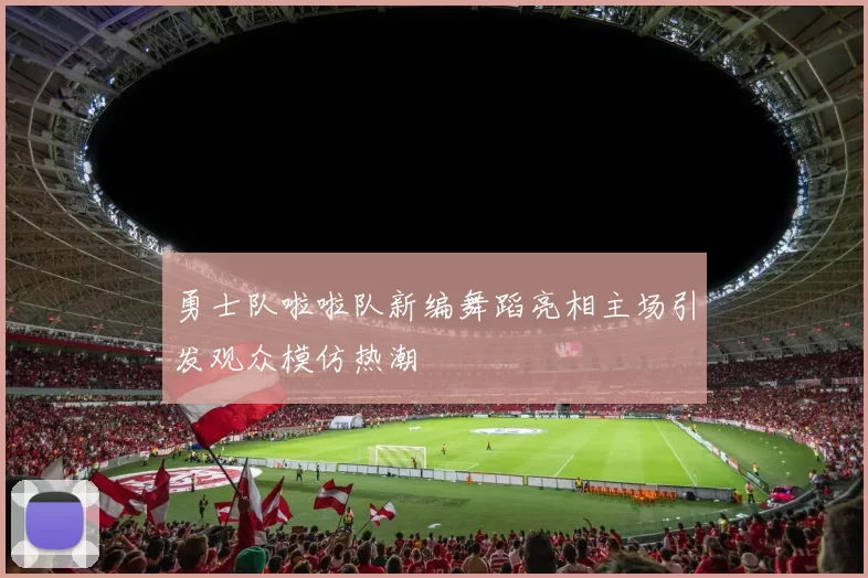 勇士队啦啦队新编舞蹈亮相主场引发观众模仿热潮