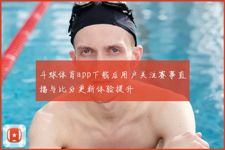 斗球体育app下载后用户关注赛事直播与比分更新体验提升