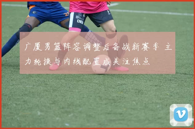 广厦男篮阵容调整后备战新赛季 主力轮换与内线配置成关注焦点