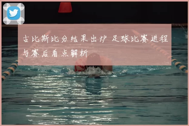 古比斯比分结果出炉 足球比赛进程与赛后看点解析