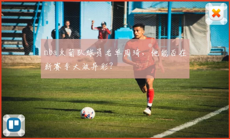 nba火箭队球员名单周琦，他能否在新赛季大放异彩？