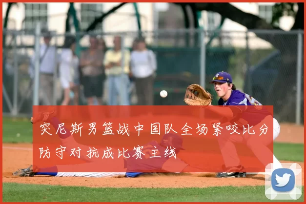 突尼斯男篮战中国队全场紧咬比分防守对抗成比赛主线