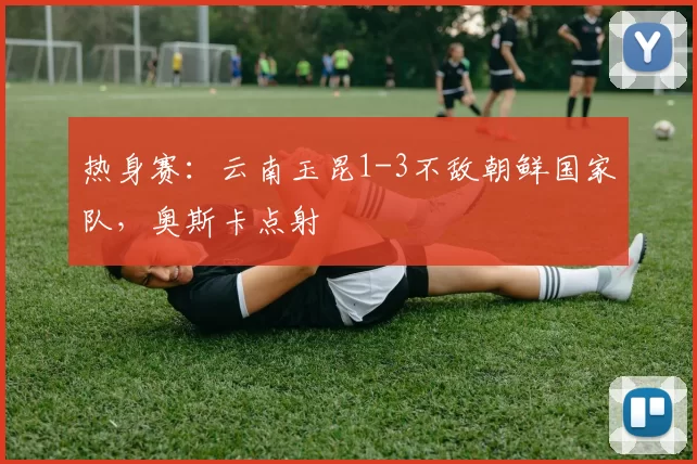 热身赛：云南玉昆1-3不敌朝鲜国家队，奥斯卡点射