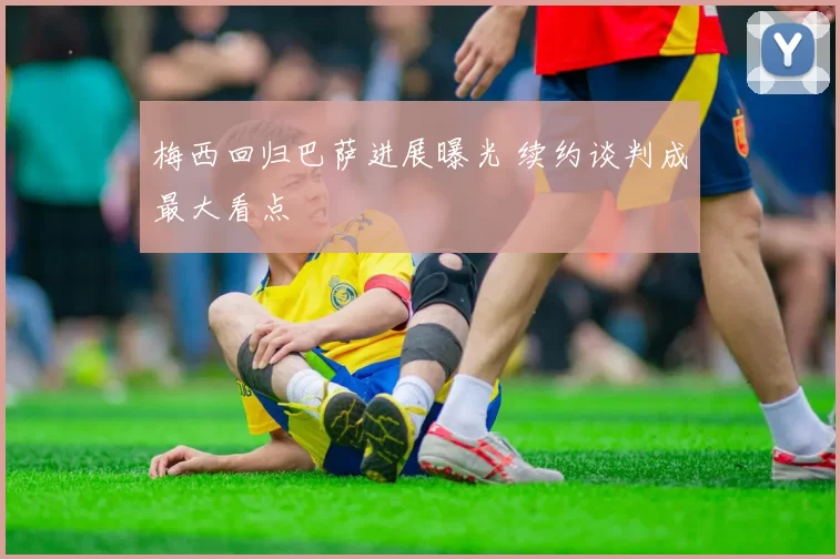 梅西回归巴萨进展曝光 续约谈判成最大看点