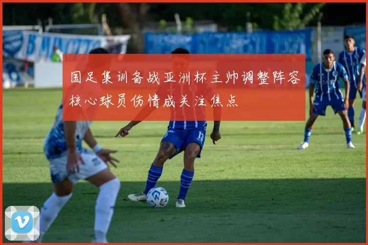 国足集训备战亚洲杯主帅调整阵容核心球员伤情成关注焦点