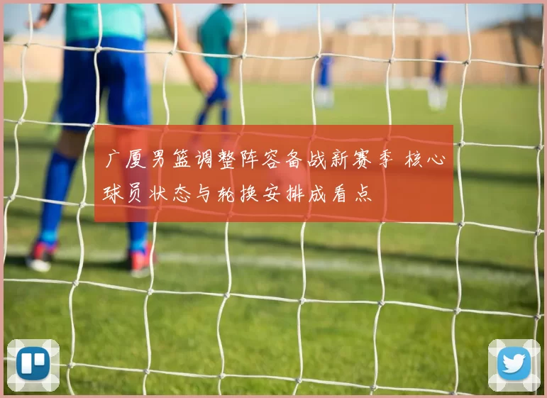 广厦男篮调整阵容备战新赛季 核心球员状态与轮换安排成看点