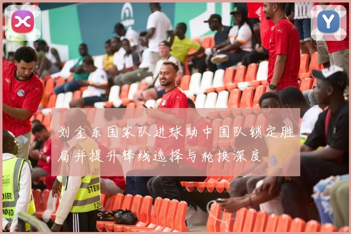 刘金东国家队进球助中国队锁定胜局并提升锋线选择与轮换深度